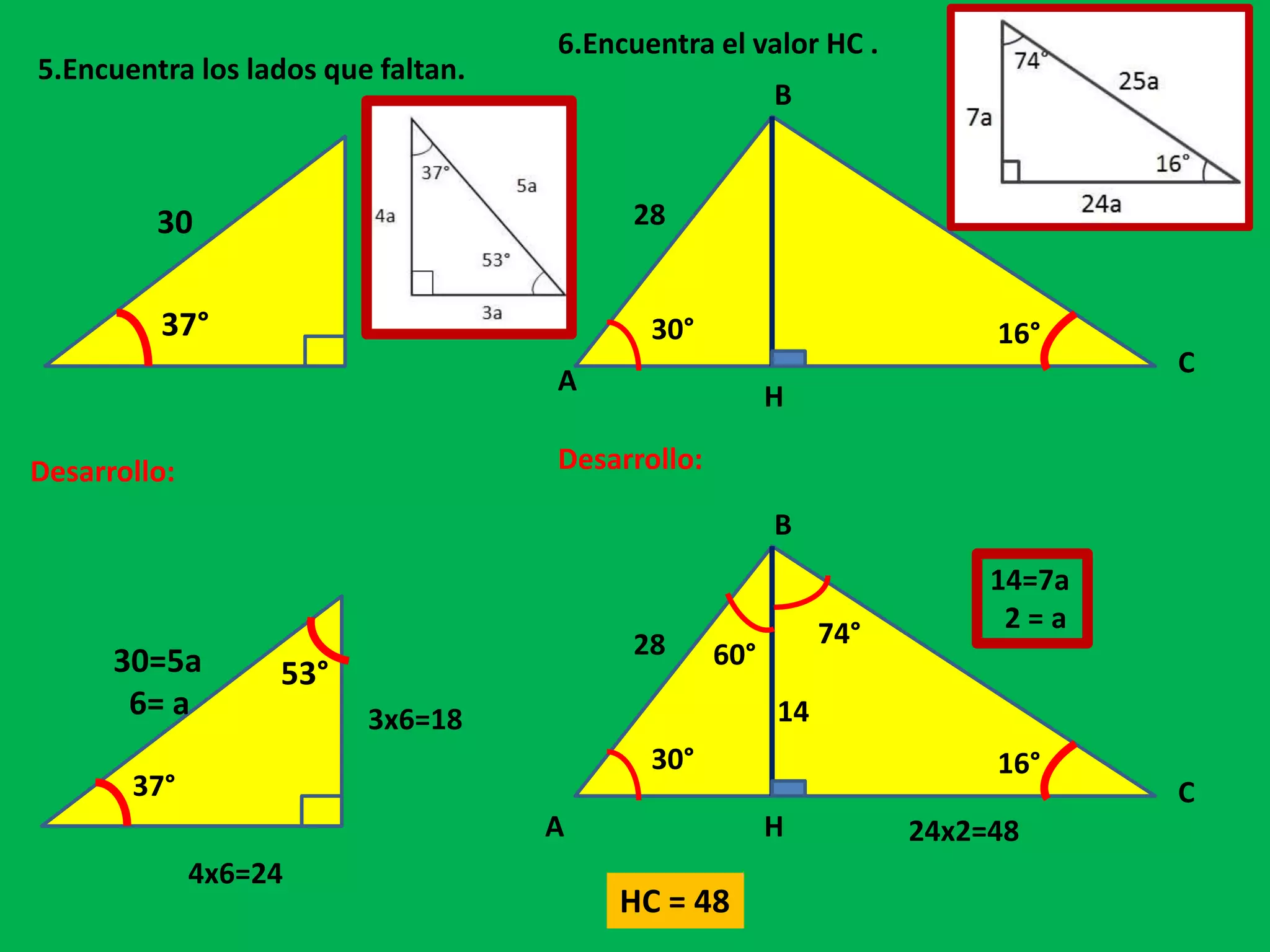 5.Encuentra los lados que faltan.
37°
30
Desarrollo:
37°
30=5a
6= a
53°
3x6=18
4x6=24
6.Encuentra el valor HC .
A
B
C
H
30°
28
16°
A
B
C
H
30°
28
16°
Desarrollo:
60°
74°
14
24x2=48
HC = 48
14=7a
2 = a
 