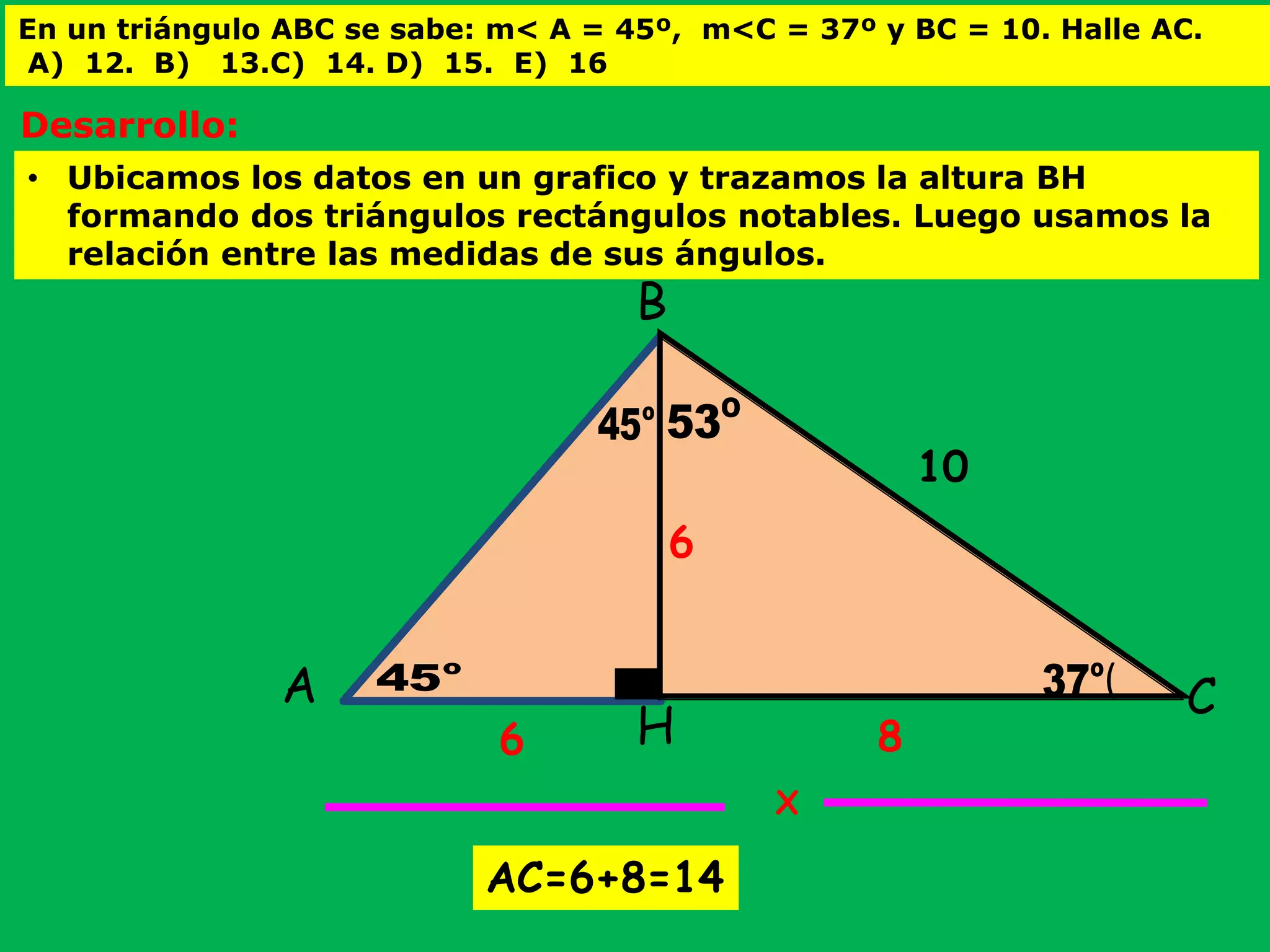 En un triángulo ABC se sabe: m< A = 45º, m<C = 37º y BC = 10. Halle AC.
A) 12. B) 13.C) 14. D) 15. E) 16
( (o
37
O
53o
45
o
45A C
B
H
10
X
8
6
6
• Ubicamos los datos en un grafico y trazamos la altura BH
formando dos triángulos rectángulos notables. Luego usamos la
relación entre las medidas de sus ángulos.
Desarrollo:
AC=6+8=14
 