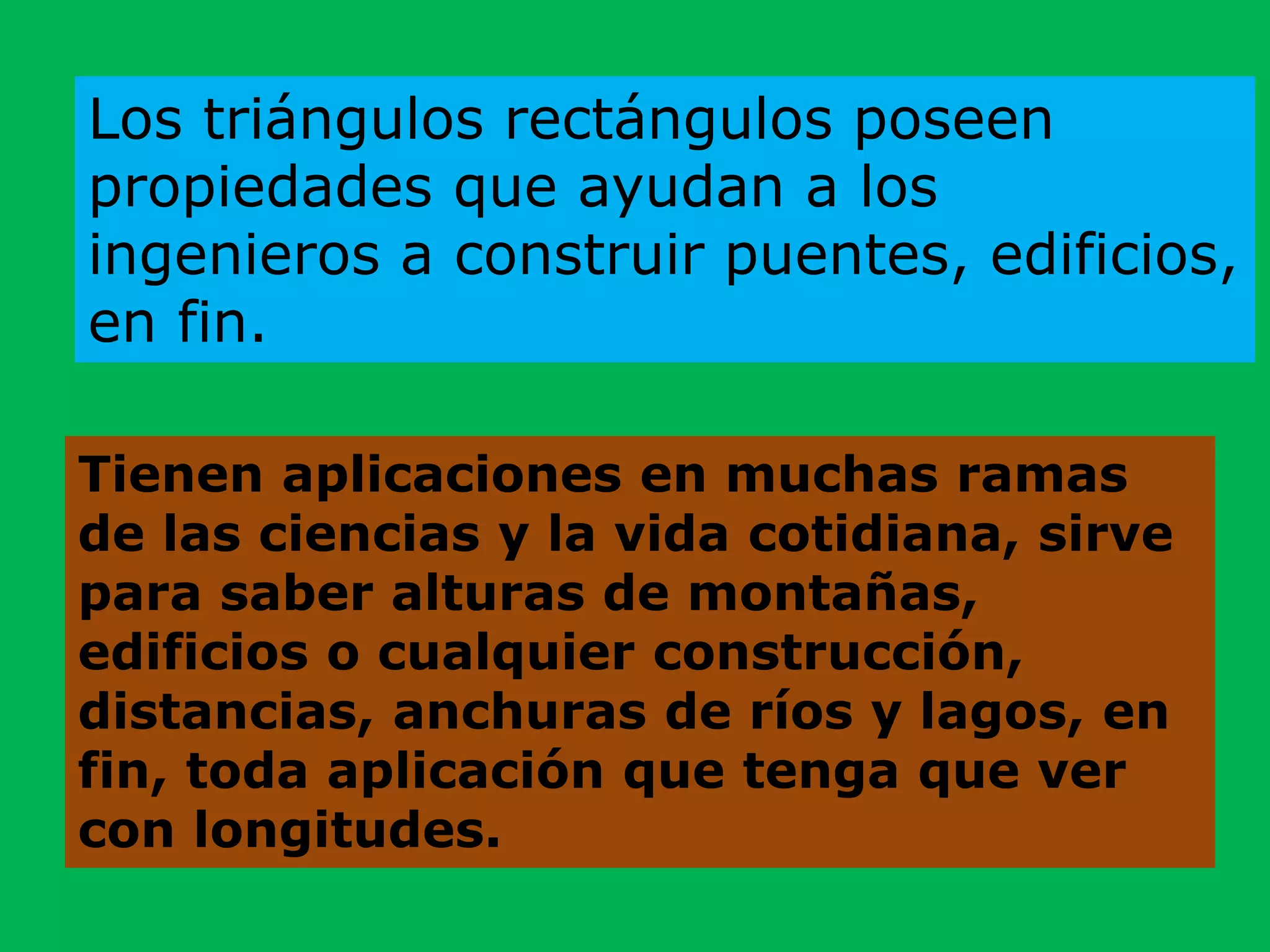 Tienen aplicaciones en muchas ramas
de las ciencias y la vida cotidiana, sirve
para saber alturas de montañas,
edificios o cualquier construcción,
distancias, anchuras de ríos y lagos, en
fin, toda aplicación que tenga que ver
con longitudes.
Los triángulos rectángulos poseen
propiedades que ayudan a los
ingenieros a construir puentes, edificios,
en fin.
 