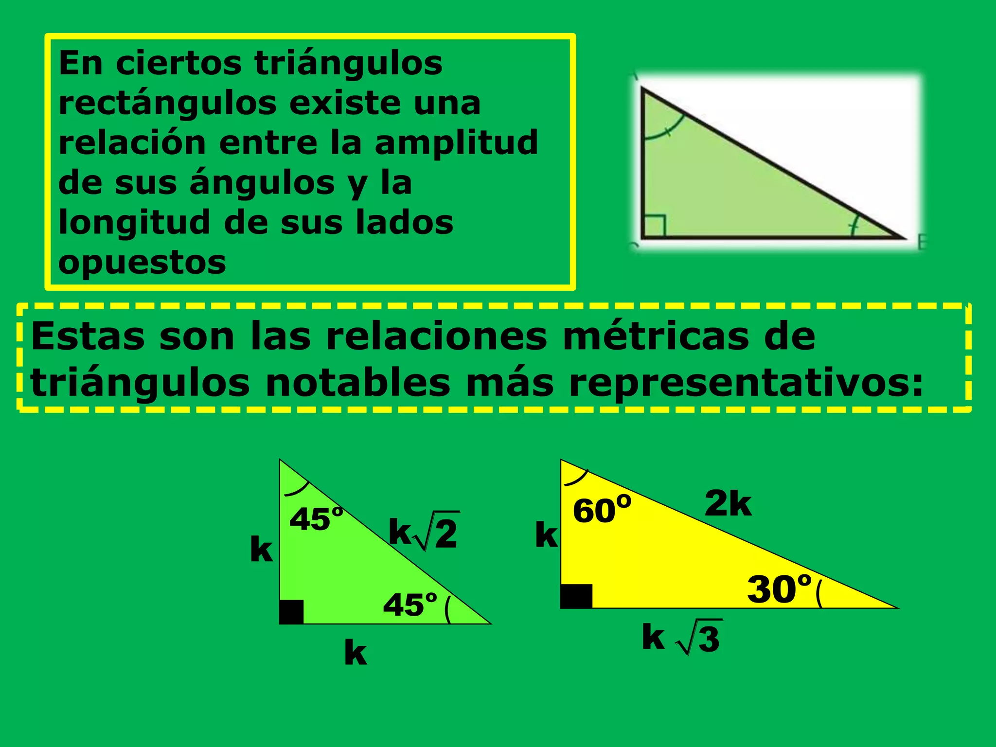 ((
En ciertos triángulos
rectángulos existe una
relación entre la amplitud
de sus ángulos y la
longitud de sus lados
opuestos
Estas son las relaciones métricas de
triángulos notables más representativos:
o
45
o
45
o
30
k 2k
k
O
60 2k
3k
k
 
