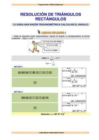 Trigonometría- 4ºESO Académicas
Abel Martín & Marta Martín Sierra 1
No tengo tecla arc cotan
Ni tecla arc sec
Ni tecla arc cosec
Dada la siguiente razón trigonométrica, calcula el ángulo α correspondiente al primer
cuadrante: cotg α = 2.01
cotg α =
αtg
1
= 2.01
tg α =
012
1
.
MÉTODO 1
Cql1a2.01=
x
MÉTODO 2
ql2.01u=
x
Solución: α = 26º 27’ 3.3’’