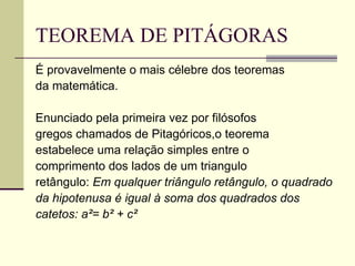 TEOREMA DE PITÁGORAS É provavelmente o mais célebre dos teoremas da matemática. Enunciado pela primeira vez por filósofos gregos chamados de Pitagóricos,o teorema estabelece uma relação simples entre o comprimento dos lados de um triangulo retângulo:  Em qualquer triângulo retângulo, o quadrado da hipotenusa é igual à soma dos quadrados dos catetos: a²= b² + c² 