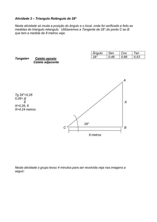 Atividade 3 – Triangulo Retângulo de 28º

Nesta atividade só muda a posição do ângulo e o local, onde foi verificado e feito as
medidas do triangulo retangulo. Utilizaremos a Tangente de 28°,do ponto C ao B
que tem a medida de 8 metros veja:




                                                        Ângulo     Sen      Cos         Tan
                                                        28°        0,46     0,88        0,53
Tangete=      Cateto oposto
             Cateto adjacente




                                                                              A



Tg 28°=0,26
0,26= X
      8                                                                        X
X=0,26. 8
X=4,24 metros



                                                 28°
                                  C                                           B

                                                     8 metros




Nesta atividade o grupo levou 4 minutos para ser revolvida veja nas imagens a
seguir:
 