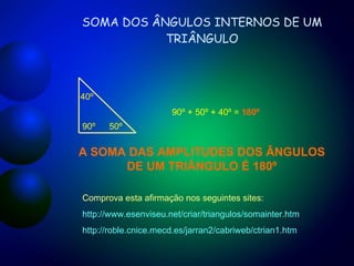 SOMA DOS ÂNGULOS INTERNOS DE UM TRIÂNGULO 90º 50º 40º 90º + 50º + 40º =  180º A SOMA DAS AMPLITUDES DOS ÂNGULOS DE UM TRIÂNGULO É 180º Comprova esta afirmação nos seguintes sites: http://www.esenviseu.net/criar/triangulos/somainter.htm http://roble.cnice.mecd.es/jarran2/cabriweb/ctrian1.htm 