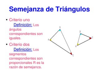 Semejanza de Triángulos Criterio uno Definición: Los ángulos correspondientes son iguales . Criterio dos Definición: Los segmentos correspondientes son proporcionales R es la razón de semejanza.