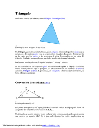 Triángulo
              Para otros usos de este término, véase Triángulo (desambiguación).




              El triángulo es un polígono de tres lados

              Un triángulo, geométricamente hablando, es un polígono determinado por tres rectas que se
              cortan dos a dos en tres puntos (que no se encuentran alineados). Los puntos de intersección
              de las rectas son los vértices y los segmentos de recta determinados son los lados del
              triángulo. Dos lados contiguos forman uno de los ángulos interiores del triángulo.

              Por lo tanto, un triángulo tiene 3 ángulos interiores, 3 lados y 3 vértices.

              Si está contenido en una superficie plana se denomina triángulo, o trígono, un nombre
              menos común para este tipo de polígonos. Si está contenido en una superficie esférica se
              denomina triángulo esférico. Representado, en cartografía, sobre la superficie terrestre, se
              llama triángulo geodésico.




              Convención de escritura [editar]




              Un triángulo llamado ABC

              Los puntos principales de una figura geométrica, como los vértices de un polígono, suelen ser
              designados por letras latinas mayúsculas: A, B, C, ...

              Un triángulo se nombra entonces como cualquier otro polígono, nombrando sucesivamente
              sus vértices, por ejemplo ABC. En el caso del triángulo, los vértices pueden darse en




PDF created with pdfFactory Pro trial version www.pdffactory.com
 