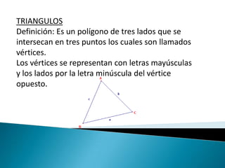 TRIANGULOS Definición: Es un polígono de tres lados que se intersecan en tres puntos los cuales son llamados vértices. Los vértices se representan con letras mayúsculas y los lados por la letra minúscula del vértice opuesto. 