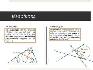 Bisectrices
INTERIORES EXTERIORES
Las bisectrices de los ángulos
interiores de un triángulo se
cortan en un punto llamado
INCENTRO, que es el centro de la
circunferencia inscrita en el
triángulo
Incentro
Las bisectrices exteriores son las de los
ángulos formados al prolongar los
lados de un triángulo y se cortan en
un punto llamado EXCENTRO, que es
el centro de las circunferencias
exinscritas del triángulo
Excentro
 
