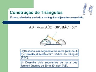 Construção de Triângulos 3º caso: são dados um lado e os ângulos adjacentes a esse lado a)Desenha um segmento de recta  [AB] de 4 cm de comprimento. b) Desenha dois segmentos de recta que formem ângulos de 50º e 30º com  [AB]. c) O ponto C é o terceiro vértice do triângulo  [ABC]. C A B A B 