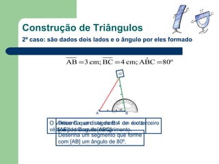 Construção de Triângulos 2º caso: são dados dois lados e o ângulo por eles formado Desenha um segmento de recta  [AB] de 3 cm de comprimento. Desenha um segmento que forme com  [AB] um ângulo de 80º. O vértice C que dista de B 4 cm é o terceiro vértice do triângulo  [ABC]. C A B C 