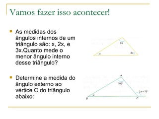 Vamos fazer isso acontecer! As medidas dos ângulos internos de um triângulo são: x, 2x, e 3x.Quanto mede o menor ângulo interno desse triângulo? Determine a medida do ângulo externo ao vértice C do triângulo abaixo: 