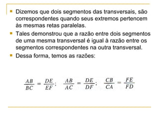 Dizemos que dois segmentos das transversais, são correspondentes quando seus extremos pertencem às mesmas retas paralelas. Tales demonstrou que a razão entre dois segmentos de uma mesma transversal é igual à razão entre os segmentos correspondentes na outra transversal. Dessa forma, temos as razões: 