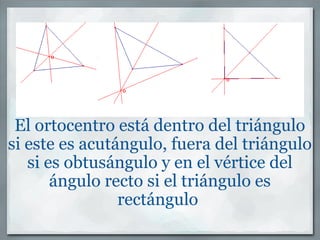 El ortocentro está dentro del triángulo si este es acutángulo, fuera del triángulo si es obtusángulo y en el vértice del ángulo recto si el triángulo es rectángulo    