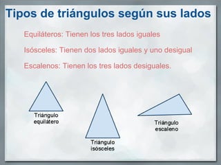 Tipos de triángulos según sus lados Equiláteros: Tienen los tres lados iguales   Isósceles: Tienen dos lados iguales y uno desigual   Escalenos: Tienen los tres lados desiguales.    