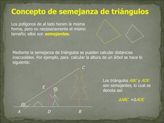 Los polígonos de al lado tienen la misma forma, pero no necesariamente el mismo tamaño; ellos son  semejantes . Mediante la semejanza de triángulos se pueden calcular distancias inaccesibles. Por ejemplo, para  calcular la altura de un árbol se hace lo siguiente: A E D C B Los triángulos  ABC  y  ADE  son semejantes, lo cual se denota así:  Concepto de semejanza de triángulos ∆ ABC   ≈∆ ADE  