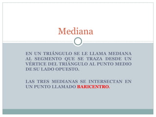 EN UN TRIÁNGULO SE LE LLAMA MEDIANA AL SEGMENTO QUE SE TRAZA DESDE UN VÉRTICE DEL TRIÁNGULO AL PUNTO MEDIO DE SU LADO OPUESTO. LAS TRES MEDIANAS SE INTERSECTAN EN UN PUNTO LLAMADO  BARICENTRO . Mediana  