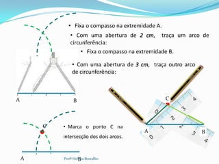 • Fixa o compasso na extremidade A.
               • Com uma abertura de 2 cm, traça um arco de
               circunferência:
                    • Fixa o compasso na extremidade B.

                • Com uma abertura de 3 cm, traça outro arco
                de circunferência:


                                                    C
                                                    C
A                B



        C   • Marca o ponto C na
                                          A                    B
            intersecção dos dois arcos.


    A                B
            Profª Helena Borralho
 