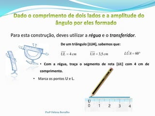 Para esta construção, deves utilizar a régua e o transferidor.
                              De um triângulo [LUA], sabemos que:

                              UL     4 cm      UA   3,5 cm            ˆ
                                                                    LUA 60

              • Com a régua, traça o segmento de reta [UL] com 4 cm de
              comprimento.
           • Marca os pontos U e L.




                                             U                       L       11


                 Profª Helena Borralho
 