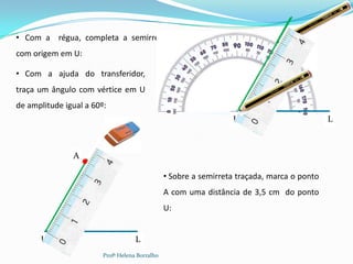 • Com a régua, completa a semirreta
com origem em U:

• Com a ajuda do transferidor,
traça um ângulo com vértice em U
de amplitude igual a 60º:
                                                                  U                          L



               A

                                                • Sobre a semirreta traçada, marca o ponto
                                                A com uma distância de 3,5 cm do ponto
                                                U:


      U                             L
                        Profª Helena Borralho
 