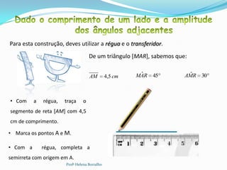 Para esta construção, deves utilizar a régua e o transferidor.
                                    De um triângulo [MAR], sabemos que:


                                    AM         4,5 cm    ˆ
                                                        MAR 45         ˆ
                                                                      AMR 30



• Com     a   régua,   traça    o
segmento de reta [AM] com 4,5
cm de comprimento.

• Marca os pontos A e M.
                                                   A              M
• Com a       régua, completa a                                                14

semirreta com origem em A.
                       Profª Helena Borralho
 