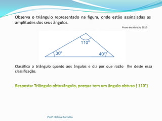 Observa o triângulo representado na figura, onde estão assinaladas as
amplitudes dos seus ângulos.
                                                           Prova de aferição 2010




Classifica o triângulo quanto aos ângulos e diz por que razão lhe deste essa
classificação.




                 Profª Helena Borralho
 