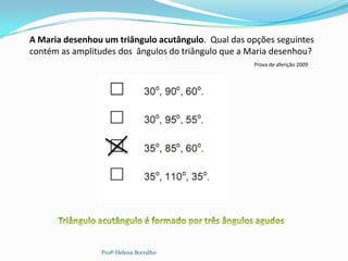 A Maria desenhou um triângulo acutângulo. Qual das opções seguintes
contém as amplitudes dos ângulos do triângulo que a Maria desenhou?
                                                    Prova de aferição 2009




                Profª Helena Borralho
 
