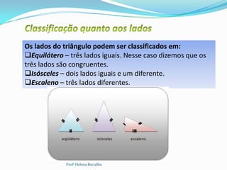 Os lados do triângulo podem ser classificados em:
Equilátero – três lados iguais. Nesse caso dizemos que os
três lados são congruentes.
Isósceles – dois lados iguais e um diferente.
Escaleno – três lados diferentes.




             Profª Helena Borralho
 