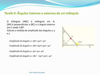O triângulo [ABC] é retângulo em A;
[AH] é perpendicular a [BC] e o ângulo externo
em C mede 130º.
Calcula a medida da amplitude dos ângulos x, y
e z.

  Amplitude do ângulo c= 180º-130º= 50º

  Amplitude do ângulo x= 180º-(90º+50)= 40º

  Amplitude do ângulo y= 90º-40= 50º

  Amplitude do ângulo z= 180º - (90º+50)= 40º




                      Profª Helena Borralho
 