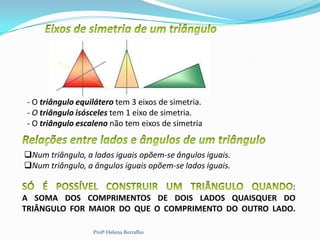 - O triângulo equilátero tem 3 eixos de simetria.
 - O triângulo isósceles tem 1 eixo de simetria.
 - O triângulo escaleno não tem eixos de simetria


Num triângulo, a lados iguais opõem-se ângulos iguais.
Num triângulo, a ângulos iguais opõem-se lados iguais.

                                                      :
A SOMA DOS COMPRIMENTOS DE DOIS LADOS QUAISQUER DO
TRIÂNGULO FOR MAIOR DO QUE O COMPRIMENTO DO OUTRO LADO.

                   Profª Helena Borralho
 