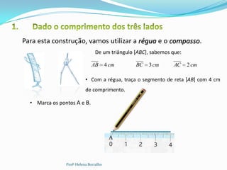 Para esta construção, vamos utilizar a régua e o compasso.
                                 De um triângulo [ABC], sabemos que:

                              AB        4 cm     BC   3 cm        AC   2 cm

                           • Com a régua, traça o segmento de reta [AB] com 4 cm
                           de comprimento.

  • Marca os pontos A e B.




                                         A                    B



                Profª Helena Borralho
 