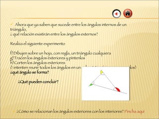 Ahora que ya saben que sucede entre los ángulos internos de un triángulo, ¿ qué relación existirán entre los ángulos externos?  Realiza el siguiente experimento Dibujen sobre un hoja, con regla, un triángulo cualquiera Tracen los ángulos exteriores y píntenlos Corten los ángulos exteriores intenten reunir todos los ángulos en un solo vértice (sin superponerlos)  ¿qué ángulo se forma? ¿Qué pueden concluir? ¿Cómo se relacionan los ángulos exteriores con los interiores?  Pincha aquí 