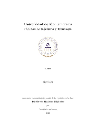 Universidad de Montemorelos
Facultad de Ingenier´ıa y Tecnolog´ıa
Alerta
ABSTRACT
presentado en cumplimiento parcial de los requisitos de la clase
Dise˜no de Sistemas Digitales
por
OmarGutierrez Lozano
2012
 