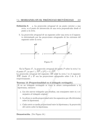 ´
´
7.4. SEMEJANZA EN EL TRIANGULO RECTANGULO

219

Deﬁnici´n 8.
o
a. La proyecci´n ortogonal de un punto exterior a una
o
recta, es el punto de intersecci´n de una recta perpendicular desde el
o
punto a la recta.
b. La proyecci´n ortogonal de un segmento sobre una recta es el segmeno
to determinado por las proyecciones ortogonales de los extremos del
segmento sobre la recta.
B

atic

as

P

A’

l

B’

eM

P’

atem

A
¤

ept

o. d

Figura 17.

An
tio

qui

a, D

En la Figura 17., la proyecci´n ortogonal del punto P sobre la recta l es
o
−→
−
−→
−
el punto P , ya que l ⊥ P P y {P } = l ∩ P P .
La proyecci´n ortogonal del segmento AB sobre la recta l es el segmento
o
A B , donde A y B son las proyecciones ortogonales sobre l de A y B
respectivamente.

dad

de

Teorema 13 (Proporcionalidad en el tri´ngulo rect´ngulo).
a
a
Si en un tri´ngulo rect´ngulo se traza la altura correspondiente a la
a
a
hipotenusa, entonces:

ersi

a. Los dos nuevos tri´ngulos que resultan, son semejantes entre si y sea
mejantes al tri´ngulo original.
a

Un
iv

b. La altura es media proporcional entre los segmentos que ella determina
sobre la hipotenusa.
c. Cada cateto es media proporcional entre la hipotenusa y la proyecci´n
o
del cateto sobre la hipotenusa.

Demostraci´n. (Ver Figura 18.)
o

 