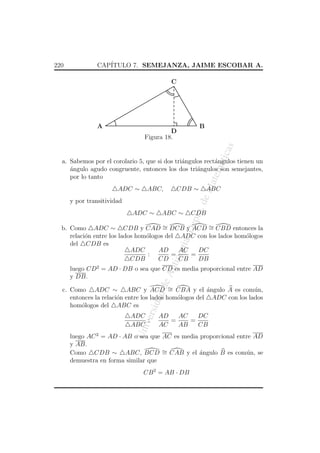 220

CAP´
ITULO 7. SEMEJANZA, JAIME ESCOBAR A.
C

A

B

atic

as

D
Figura 18.

ADC ∼

ABC,

eM

atem

a. Sabemos por el corolario 5, que si dos tri´ngulos rect´ngulos tienen un
a
a
angulo agudo congruente, entonces los dos tri´ngulos son semejantes,
´
a
por lo tanto
CDB ∼

ABC ∼

CDB

ept

ADC ∼

o. d

y por transitividad

ABC

An
tio

qui

a, D

b. Como ADC ∼ CDB y CAD ∼ DCB y ACD ∼ CBD entonces la
=
=
relaci´n entre los lados hom´logos del ADC con los lados hom´logos
o
o
o
del CDB es
AD
AC
DC
ADC
:
=
=
CDB
CD
CB
DB

de

luego CD2 = AD · DB o sea que CD es media proporcional entre AD
y DB.

ersi

dad

c. Como ADC ∼ ABC y ACD ∼ CBA y el angulo A es com´n,
´
u
=
entonces la relaci´n entre los lados hom´logos del ADC con los lados
o
o
hom´logos del ABC es
o

Un
iv

ADC
:
ABC

AD
AC
DC
=
=
AC
AB
CB

luego AC 2 = AD · AB o sea que AC es media proporcional entre AD
y AB.
Como CDB ∼ ABC, BCD ∼ CAB y el angulo B es com´n, se
´
u
=
demuestra en forma similar que
CB 2 = AB · DB

 