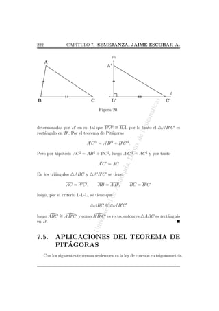 CAP´
ITULO 7. SEMEJANZA, JAIME ESCOBAR A.

222

m
A

A’

l
C

as

B’

C’

atic

B

atem

Figura 20.

ept

A C 2 = A B 2 + B C 2.

A B C es

o. d

eM

determinadas por B en m, tal que B A ∼ BA, por lo tanto el
=
rect´ngulo en B . Por el teorema de Pit´goras
a
a

ABC y

AB = A B ,

BC = B C

de

AC = A C ,

A B C se tiene:

An
tio

En los tri´ngulos
a

qui

A C = AC

a, D

Pero por hip´tesis AC 2 = AB 2 + BC 2 , luego A C 2 = AC 2 y por tanto
o

dad

luego, por el criterio L-L-L, se tiene que

ersi

ABC ∼
=

ABC
ABC es rect´ngulo
a

Un
iv

luego ABC ∼ A B C y como A B C es recto, entonces
=
en B.

7.5.

APLICACIONES DEL TEOREMA DE
´
PITAGORAS

Con los siguientes teoremas se demuestra la ley de cosenos en trigonometr´
ıa.

 
