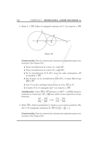 232

CAP´
ITULO 7. SEMEJANZA, JAIME ESCOBAR A.

4. Dado C ∈ AB, hallar el conjugado arm´nico de C con respecto a AB.
o
P
Q

¥

¥

C

D

B

atem

atic

as

A

eM

Figura 28.

o. d

Construcci´n. Para la construcci´n, haremos los siguientes pasos cono
o
secutivos (Ver Figura 28.).

ept

• Trazo circunferencia de centro A y radio AC.

a, D

• Trazo circunferencia de centro B y radio BC.

qui

• En la circunferencia C(A, AC), trazo un radio cualesquiera AP
no paralelo a AB.

An
tio

• Por B trazo, en la circunferencia C(B, BC), el radio BQ tal que
BQ AP
←→

• Uno P con Q y prolongo hasta cortar la recta AB en D .

de

• el punto D es el conjugado de C con respecto a AB.

Un
iv

ersi

dad

Justiﬁcaci´n. Como BQ AP entonces ADP ∼ BDQ entonces,
o
teniendo en cuenta que AP y BQ son radios en las respectivas circunferencias,
DA
CA
DA
AP
=
o sea
=
BQ
DB
CB
DB
5. Dado AB y dada la proporci´n p , donde p, q son enteros positivos. Hao q
CA
DA
llar C, D conjugados arm´nicos de AB tal CB = DB = p .
o
q
Construcci´n. Para la construcci´n, haremos los siguientes pasos cono
o
secutivos (Ver Figura 29.).

 
