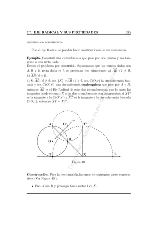 7.7. EJE RADICAL Y SUS PROPIEDADES

245

comunes son concurrentes.
Con el Eje Radical se pueden hacer construcciones de circunferencias.
Ejemplo. Construir una circunferencia que pase por dos puntos y sea tangente a una recta dada.
Demos el problema por construido. Supongamos que los puntos dados son
←→

as

A, B y la recta dada es l, se presentan dos situaciones: a) AB ∩l = ∅,
←→

atic

←→

b) AB ∩l = ∅.

←→

atem

a) Si AB ∩l = ∅, sea {X} =AB ∩l = ∅, sea C(O, r) la circunferencia buscada y sea C(O , r ) una circunferencia cualesquiera que pase por A y B,
←→

a, D

ept

o. d

eM

entonces AB es el Eje Radical de estas dos circunferencias, por lo tanto las
tangentes desde el punto X a las dos circunferencias son congruentes; si XT
es la tangente a la C(O , r ) y XT es la tangente a la circunferencia buscada
C(O, r), entonces XT = XT .

O’

An
tio

B




T1



Un
iv

X


T

ersi

dad

de



O

T’


A

qui

m

Figura 40.

Construcci´n. Para la construcci´n, haremos los siguientes pasos consecuo
o
tivos (Ver Figura 40.).
Uno A con B y prolongo hasta cortar l en X.

 