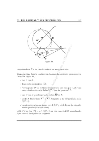 7.7. EJE RADICAL Y SUS PROPIEDADES

247

m


A

O




atem



D


C

atic

X

T

l

as



O”

B

O’

eM



ept

o. d

T1
Figura 41.

a, D

tangentes desde X a las tres circunferencias son congruentes.

qui

Construcci´n. Para la construcci´n, haremos los siguientes pasos consecuo
o
tivos (Ver Figura 41.).

An
tio

Uno A con B .
Trazo m la mediatriz de AB .

dad

de

Por un punto O de m trazo circunferencia que pasa por A, B y que
corte a la circunferencia dada C(O , r ) en los puntos C, D.
←→

ersi

Uno C con D y prolongo hasta cortar AB en X.

Un
iv

Desde X trazo trazo XT y XT1 tangentes a la circunferencia dada
C(O , r ).
Las circunferencias que pasan por A, B, T y A, B, T1 son las circunferencias pedidas (dos soluciones).
b) Si O ∈ m. Sea {T } = m ∩ C(O , r ), en este caso, O, T, O son colineales
y por tanto T es el punto de tangencia.

 