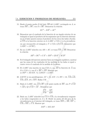 7.8. EJERCICIOS Y PROBLEMAS DE SEMEJANZA

251

15. Desde el punto medio D del lado AB del ABC, rect´ngulo en A, se
a
o
traza DE ⊥ BC, con E ∈ BC. Demostrar la relaci´n
EC 2 − EB 2 = AC 2

←→

atic

CD, demuestre que

atem

cia que circunscribe al tri´ngulo y F ∈ C(O, r)
a
ADC ∼ F BC).

as

16. Demostrar que el cuadrado de la bisectriz de un angulo exterior de un
´
tri´ngulo es igual al producto de los segmentos que la bisectriz determia
na en el lado opuesto menos el producto de los otros dos lados (Ayuda:
si CD es la bisectriz exterior en el ABC y C(O, r) es la circunferen-

eM

17. En un ABC is´sceles con AB = AC, se traza CD ⊥ AB. Demostrar
o
la relaci´n
o

o. d

AB 2 + BC 2 + CA2 = BD2 + 2DA2 + 3CD2

An
tio

qui

a, D

ept

18. Si el tri´ngulo del ejercicio anterior fuera un tri´ngulo equil´tero, mostrar
a
a
a
que las suma de los cuadrados de las medidas de los lados es igual a
cuatro veces el cuadrado de la medida de la altura.
−
−
→
19. El ABC esta inscrito en una C(O, r), sea AD la bisectriz de A con
−
−
→
D ∈ C(O, r) y sea E ∈ BC ∩ AD. Mostrar que:
a) BD2 = AD.ED, b) BED ∼ AEC.
←→

←→

20. LM N T es un paralelogramo, LT = 15, LM = 8, RN = 12, N R⊥LR,
←→

←→

de

T H⊥M N , H ∈ M N . Hallar T H.
←→

←→

←→

ABC, sea AN BC y M punto medio de BC, sea P ∈N M
←→

←→

dad

21. Dado el

ersi

∩ AB y Q ∈N M ∩ AC . Demostrar que

Un
iv

PN
QN
=
PM
QM

22. Dado un ABC is´sceles con CA ∼ CB y la circunferencia tangente
o
=
a los lados congruentes en A y B. Desde un punto M del arco de la
circunferencia en el interior del tri´ngulo, se traza M D ⊥ AB, M F ⊥
a
CB y M E ⊥ CA. Mostrar que
M D2 = M E.M F

 