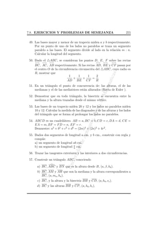 7.8. EJERCICIOS Y PROBLEMAS DE SEMEJANZA

255

49. Las bases mayor y menor de un trapecio miden a y b respectivamente.
Por un punto de uno de los lados no paralelos se traza un segmento
paralelo a las bases. El segmento divide al lado en la relaci´n m : n.
o
Calcular la longitud del segmento.
50. Dado el
←→

←→

ABC, se consideran los puntos D, E, F sobre las rectas

←→

←→

←→

←→

atem

atic

as

BC, AC, AB respectivamente. Si las rectas AD, BE y CF pasan por
el centro O de la circunferencia circunscrita del ABC, cuyo radio es
R, mostrar que
1
1
2
1
+
+
=
AD BE CF
R

eM

51. En un tri´ngulo el punto de concurrencia de: las alturas, el de las
a
medianas y el de las mediatrices est´n alineados (Recta de Euler ).
a

o. d

52. Demostrar que en todo tri´ngulo, la bisectriz se encuentra entre la
a
mediana y la altura trazadas desde el mismo v´rtice.
e

a, D

ept

53. Las bases de un trapecio miden 20 y 12 y los lados no paralelos miden
10 y 12. Calcular la medida de las diagonales y de las alturas y los lados
del tri´ngulo que se forma al prolongar los lados no paralelos.
a

An
tio

qui

54. ABCD es un cuadril´tero. AB = a, BC = b, CD = c, DA = d, CE =
a
EA = m, BF = F D = n, EF = r.
Demuestre: a2 + b2 + c2 + d2 = (2m)2 + (2n)2 + 4r2 .

dad

de

55. Dados dos segmentos de longitud a cm. y b cm., construir con regla y
comp´s:
a
a) un segmento de longitud ab cm.
b) un segmento de longitud a cm.
b

ersi

56. Trazar las tangentes exteriores y las interiores a dos circunferencias.

Un
iv

57. Constru´ un tri´ngulo ABC, conociendo
ır
a
a) BC, ABC y BN que es la altura desde B, (a, β, hb ).
b) BC, AM y AH que son la mediana y la altura correspondientes a
BC, (a, ma , ha ).
c) BC, y la altura y la bisectriz BH y CD, (a, hb , vc ).
d ) BC y las alturas BH y CP , (a, hb , hc ).

 