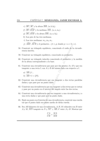 CAP´
ITULO 7. SEMEJANZA, JAIME ESCOBAR A.

256

e) BC, AC y la altura BH, (a, b, hb ).
f ) BC, BAC y la mediana AM , (a, α, ma ).
g) BC, BAC y la altura BH, (a, α, hb ).
h) Los pies de las tres medianas.
i ) Las tres medianas: ma , mb , mc .

as

j ) ABC, ACB y el per´
ımetro , (β, γ, p; donde p = a + b + c).

atem

atic

58. Construir un tri´ngulo equil´tero, conociendo el radio de la circunfea
a
rencia inscrita.

eM

59. Construir un tri´ngulo equil´tero, conociendo su per´
a
a
ımetro.

o. d

60. Construir un tri´ngulo is´sceles conociendo el per´
a
o
ımetro y la medida
de la altura correspondiente a la base.

a) AB

a, D

ept

61. Construir una circunferencia que pase por dos puntos A y B y que sea
tangente a una recta l; con A y B del mismo lado con respecto a l.
l,

qui

b) AB ∩ l = {P }.

An
tio

62. Construir una circunferencia que sea tangente a dos rectas paralelas
dadas y que pase por un punto dado.

dad

de

63. Construir una circunferencia que sea tangente a dos rectas que se cortan
y pase por un punto en el interior del angulo entre las dos rectas.
´

ersi

64. Construir una circunferencia que sea tangente a una circunferencia y a
una recta dadas y que pase por un punto dado.

Un
iv

65. Dado un punto en el interior de una circunferencia, construir una cuerda
tal que el punto dado sea punto medio de dicha cuerda.
66. Sea AB di´metro de una circunferencia, A, B, M colineales con B entre
a
A y M , M N tangente en N y N C ⊥ AB, C entre A y B. Mostrar que
MA
CA
=
CB
MB

 