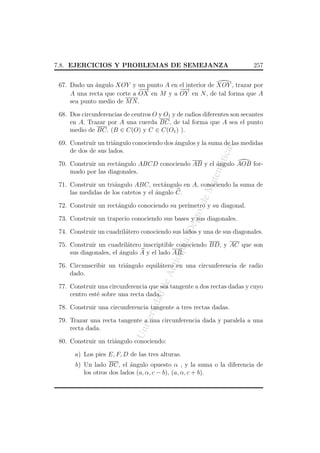 7.8. EJERCICIOS Y PROBLEMAS DE SEMEJANZA

257

67. Dado un angulo XOY y un punto A en el interior de XOY , trazar por
´
−→
−
−
−
→
A una recta que corte a OX en M y a OY en N , de tal forma que A
sea punto medio de M N .
68. Dos circunferencias de centros O y O1 y de radios diferentes son secantes
en A. Trazar por A una cuerda BC, de tal forma que A sea el punto
medio de BC. (B ∈ C(O) y C ∈ C(O1 ) ).

atic

as

69. Constru´ un tri´ngulo conociendo dos angulos y la suma de las medidas
ır
a
´
de dos de sus lados.

atem

70. Construir un rect´ngulo ABCD conociendo AB y el angulo AOB fora
´
mado por las diagonales.

o. d

eM

71. Construir un tri´ngulo ABC, rect´ngulo en A, conociendo la suma de
a
a
las medidas de los catetos y el angulo C.
´

ept

72. Construir un rect´ngulo conociendo su per´
a
ımetro y su diagonal.

a, D

73. Construir un trapecio conociendo sus bases y sus diagonales.
74. Construir un cuadril´tero conociendo sus lados y una de sus diagonales.
a

An
tio

qui

75. Construir un cuadril´tero inscriptible conociendo BD, y AC que son
a
sus diagonales, el angulo A y el lado AB.
´

de

76. Circunscribir un tri´ngulo equil´tero en una circunferencia de radio
a
a
dado.

dad

77. Construir una circunferencia que sea tangente a dos rectas dadas y cuyo
centro est´ sobre una recta dada.
e

ersi

78. Construir una circunferencia tangente a tres rectas dadas.

Un
iv

79. Trazar una recta tangente a una circunferencia dada y paralela a una
recta dada.
80. Construir un tri´ngulo conociendo:
a
a) Los pies E, F, D de las tres alturas.
b) Un lado BC, el angulo opuesto α , y la suma o la diferencia de
´
los otros dos lados (a, α, c − b), (a, α, c + b).

 