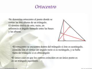Ortocentro 
•Se denomina ortocentro al punto donde se 
cortan las tres alturas de un triángulo. 
El término deriva de orto, recto, en 
referencia al ángulo formado entre las bases 
y las alturas. 
•El ortocentro se encuentra dentro del triángulo si éste es acutángulo, 
coincide con el vértice del ángulo recto si es rectángulo, y se halla 
fuera del triángulo si es obtusángulo 
•El único caso en que los centros coinciden en un único punto es 
en un triángulo equilátero. 
 