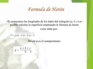 Formula de Herón 
•Si conocemos las longitudes de los lados del triángulo (a, b, c) es 
posible calcular la superficie empleando la fórmula de herón 
viene dada por: 
Donde p es el semiperimetro 
 