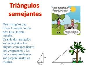 Dos triángulos que
tienen la misma forma,
pero no el mismo
tamaño.
Cuando dos triángulos
son semejantes, los
ángulos correspondientes
son congruentes y los
lados correspondientes
son proporcionales en
medida.
 