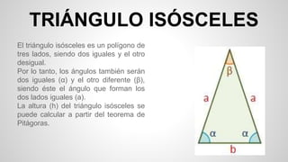 TRIÁNGULO ISÓSCELES
El triángulo isósceles es un polígono de
tres lados, siendo dos iguales y el otro
desigual.
Por lo tanto, los ángulos también serán
dos iguales (α) y el otro diferente (β),
siendo éste el ángulo que forman los
dos lados iguales (a).
La altura (h) del triángulo isósceles se
puede calcular a partir del teorema de
Pitágoras.
 