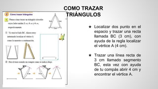 COMO TRAZAR
TRIÁNGULOS
★ Localizar dos punto en el
espacio y trazar una recta
llamada BC (3 cm), con
ayuda de la regla localizar
el vértice A (4 cm).
★ Trazar una línea recta de
3 cm llamado segmento
BC, esta vez con ayuda
de tu compás abrir 4 cm y
encontrar el vértice A.
 