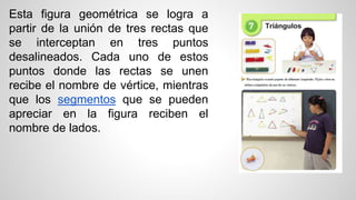 Esta figura geométrica se logra a
partir de la unión de tres rectas que
se interceptan en tres puntos
desalineados. Cada uno de estos
puntos donde las rectas se unen
recibe el nombre de vértice, mientras
que los segmentos que se pueden
apreciar en la figura reciben el
nombre de lados.
 