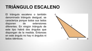 TRIÁNGULO ESCALENO
El triángulo escaleno o también
denominado triángulo desigual, se
caracteriza porque todos sus lados
disponen de extensiones
diferentes. En ningún triángulo de
este tipo habrá dos ángulos que
dispongan de la medida. Entonces
en este ángulo no hay ni ángulos ni
lados idénticos.
 