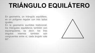 TRIÁNGULO EQUILÁTERO
En geometría, un triángulo equilátero,
es un polígono regular con tres lados
iguales.
En la geometría euclídea tradicional,
los triángulos equiláteros también son
equiangulares, es decir, los tres
ángulos internos también son
congruentes entre sí, cada ángulo vale
60°.
 